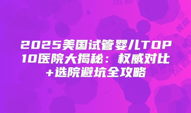 2025美国试管婴儿TOP10医院大揭秘：权威对比+选院避坑全攻略