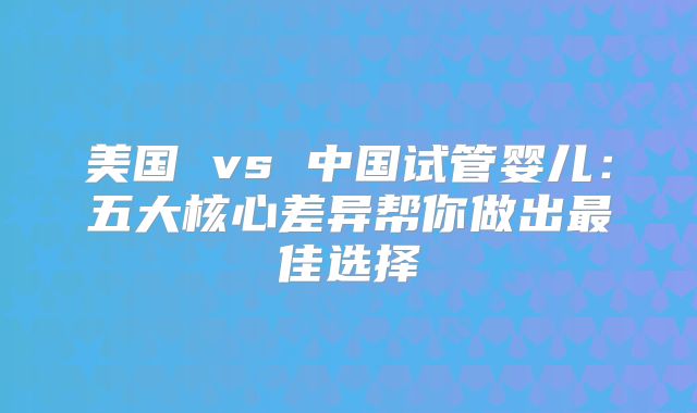 美国 vs 中国试管婴儿：五大核心差异帮你做出最佳选择
