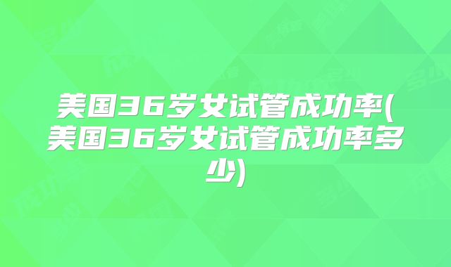 美国36岁女试管成功率(美国36岁女试管成功率多少)