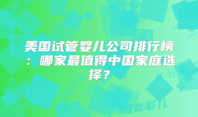 美国试管婴儿公司排行榜：哪家最值得中国家庭选择？
