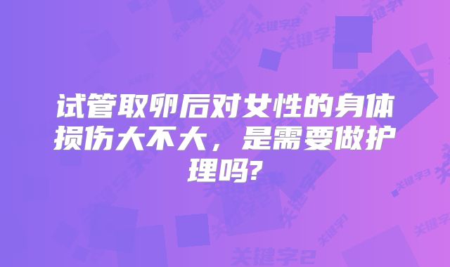 试管取卵后对女性的身体损伤大不大，是需要做护理吗?