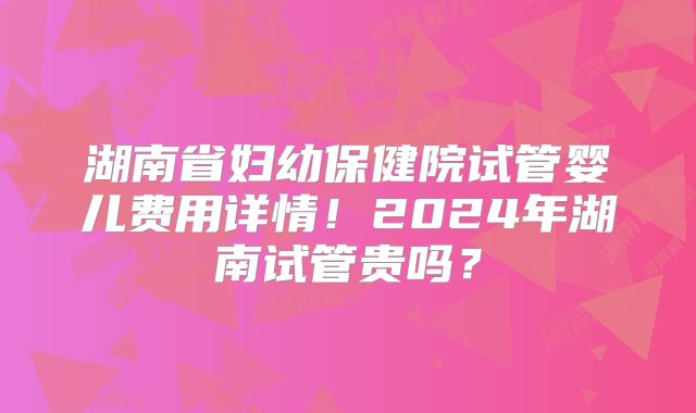 湖南省妇幼保健院试管婴儿费用详情！2024年湖南试管贵吗？