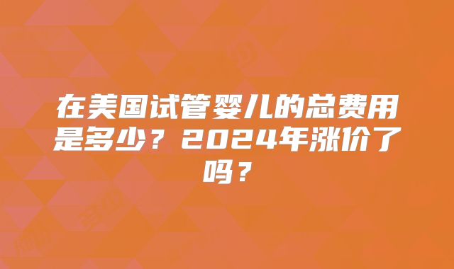 在美国试管婴儿的总费用是多少?2024年涨价了吗?