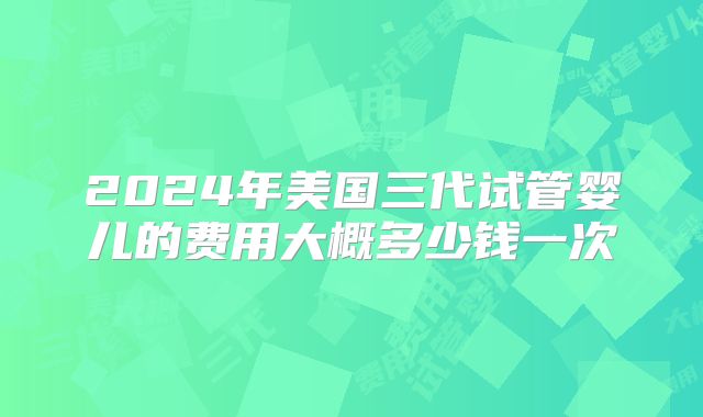 2024年美国三代试管婴儿的费用大概多少钱一次