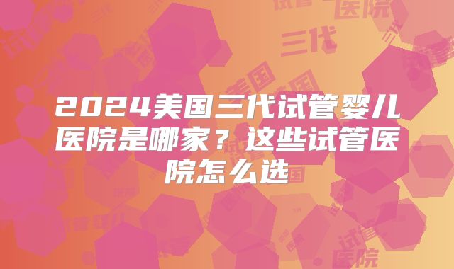 2024美国三代试管婴儿医院是哪家？这些试管医院怎么选