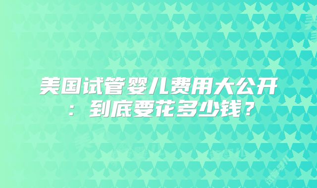 美国试管婴儿费用大公开：到底要花多少钱？