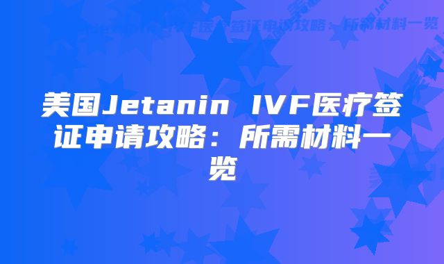美国Jetanin IVF医疗签证申请攻略：所需材料一览