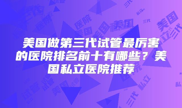 美国做第三代试管最厉害的医院排名前十有哪些?美国私立医院推荐