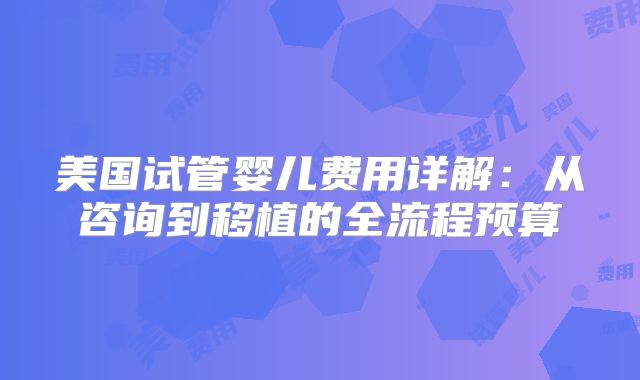 美国试管婴儿费用详解：从咨询到移植的全流程预算