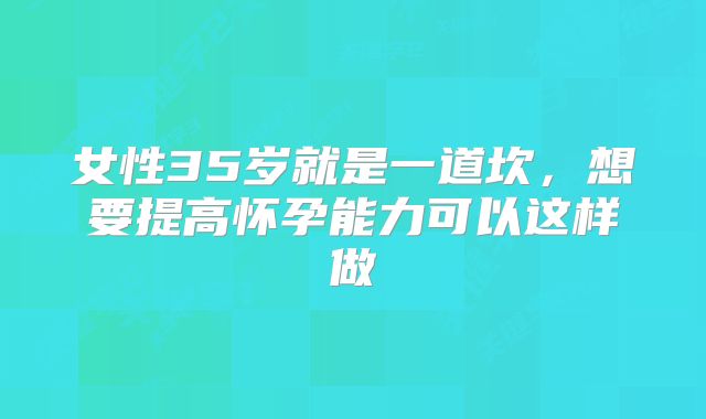 女性35岁就是一道坎，想要提高怀孕能力可以这样做
