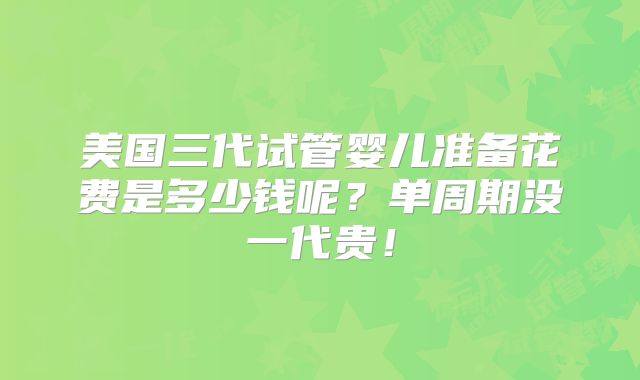 美国三代试管婴儿准备花费是多少钱呢?单周期没一代贵!