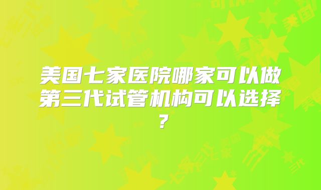 美国七家医院哪家可以做第三代试管机构可以选择?