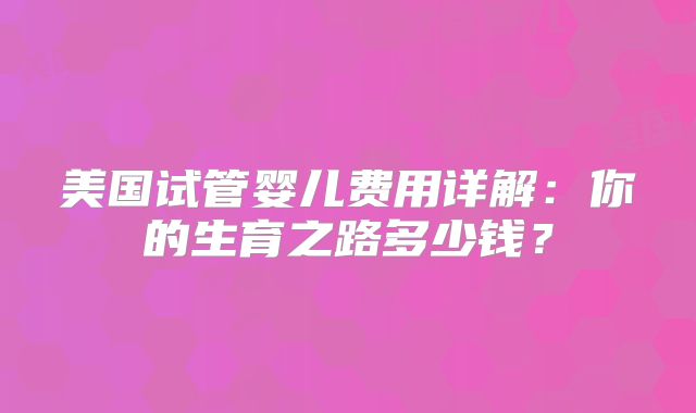美国试管婴儿费用详解：你的生育之路多少钱？