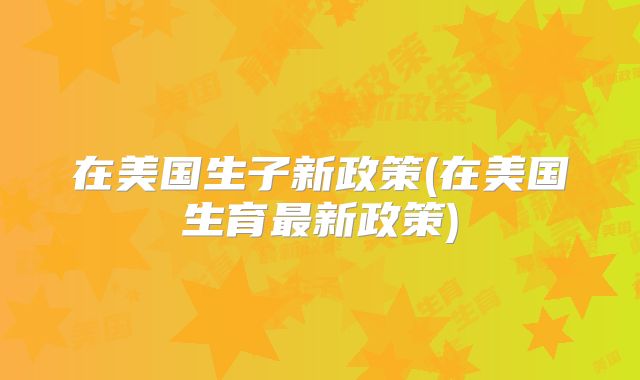 在美国生子新政策(在美国生育最新政策)