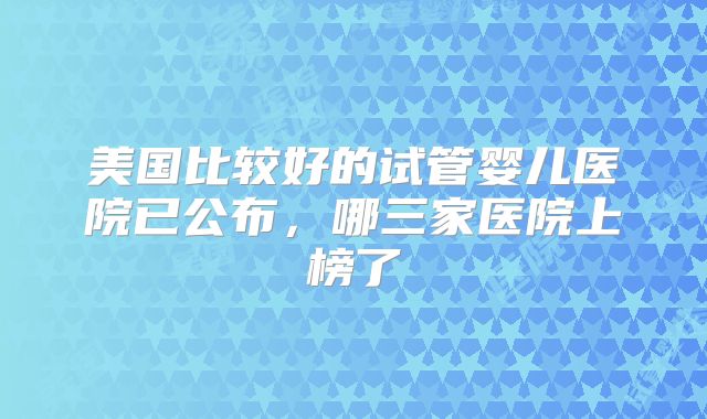 美国比较好的试管婴儿医院已公布，哪三家医院上榜了