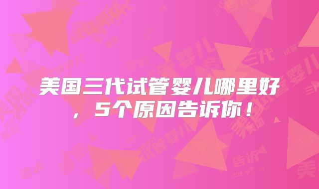 美国三代试管婴儿哪里好，5个原因告诉你！