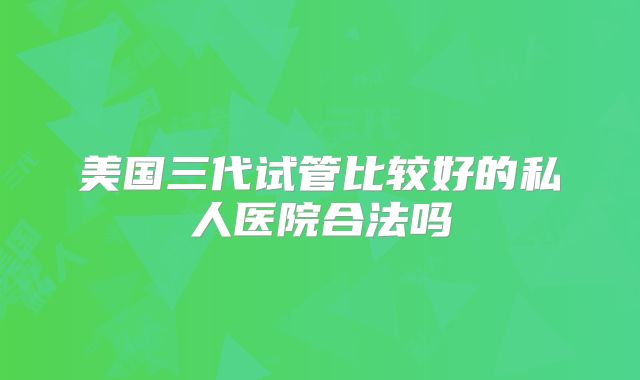 美国三代试管比较好的私人医院合法吗