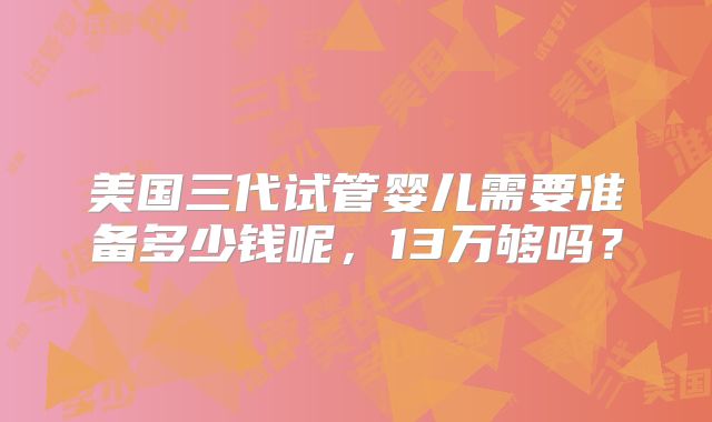 美国三代试管婴儿需要准备多少钱呢,13万够吗?