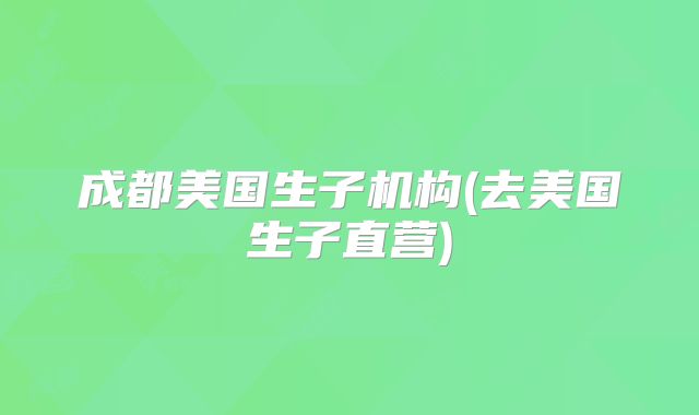 成都美国生子机构(去美国生子直营)