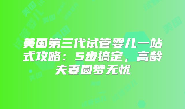 美国第三代试管婴儿一站式攻略：5步搞定，高龄夫妻圆梦无忧