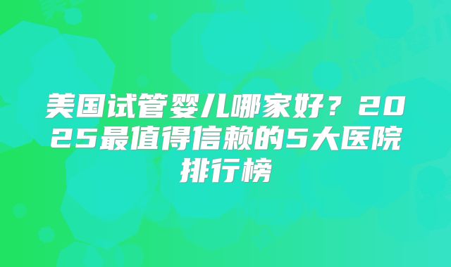 美国试管婴儿哪家好？2025最值得信赖的5大医院排行榜