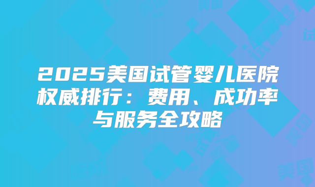 2025美国试管婴儿医院权威排行：费用、成功率与服务全攻略