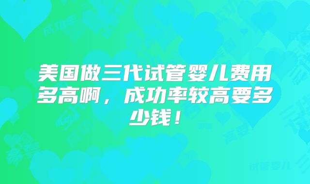 美国做三代试管婴儿费用多高啊，成功率较高要多少钱！