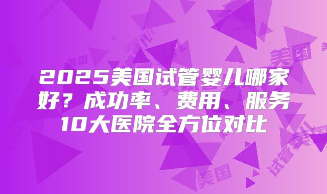 2025美国试管婴儿哪家好？成功率、费用、服务10大医院全方位对比