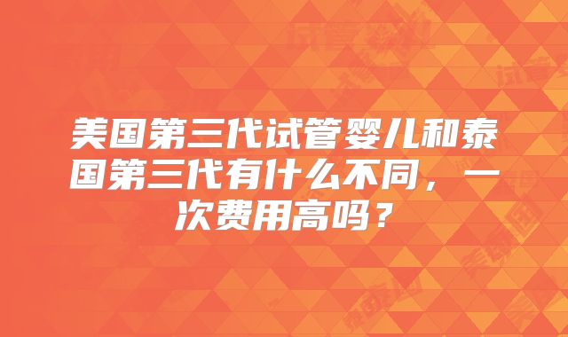 美国第三代试管婴儿和泰国第三代有什么不同，一次费用高吗？