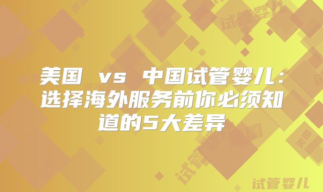 美国 vs 中国试管婴儿：选择海外服务前你必须知道的5大差异