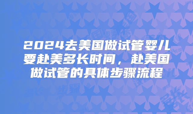2024去美国做试管婴儿要赴美多长时间,赴美国做试管的具体步骤流程