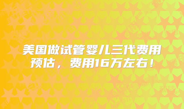 美国做试管婴儿三代费用预估，费用16万左右！