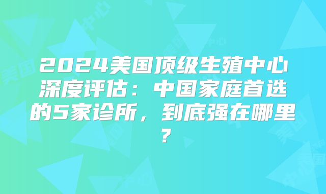 2024美国顶级生殖中心深度评估：中国家庭首选的5家诊所，到底强在哪里？