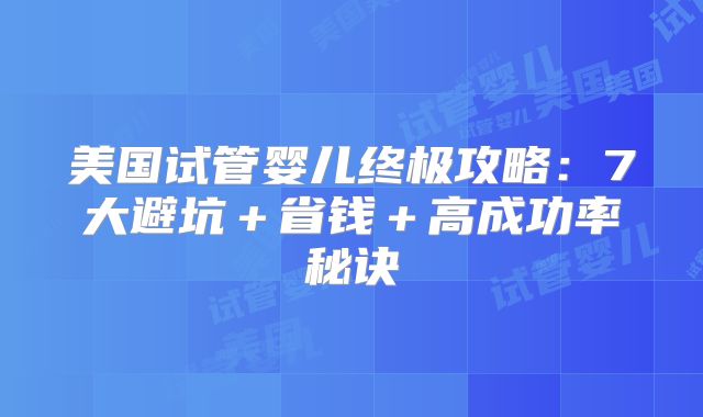 美国试管婴儿终极攻略：7大避坑＋省钱＋高成功率秘诀