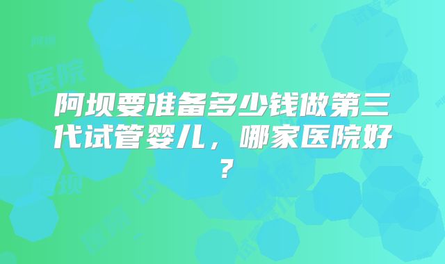 阿坝要准备多少钱做第三代试管婴儿,哪家医院好?