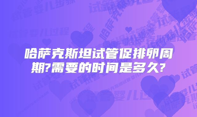 哈萨克斯坦试管促排卵周期?需要的时间是多久?
