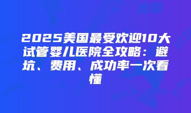 2025美国最受欢迎10大试管婴儿医院全攻略：避坑、费用、成功率一次看懂