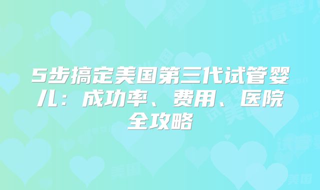5步搞定美国第三代试管婴儿：成功率、费用、医院全攻略