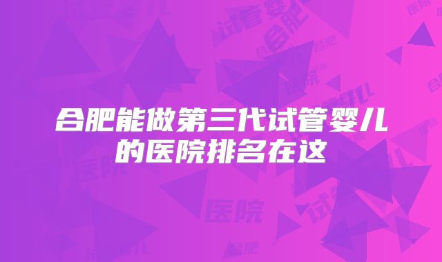 合肥能做第三代试管婴儿的医院排名在这