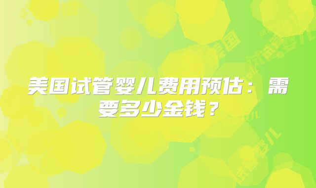 美国试管婴儿费用预估：需要多少金钱？