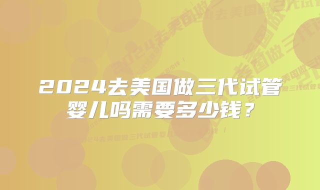 2024去美国做三代试管婴儿吗需要多少钱?