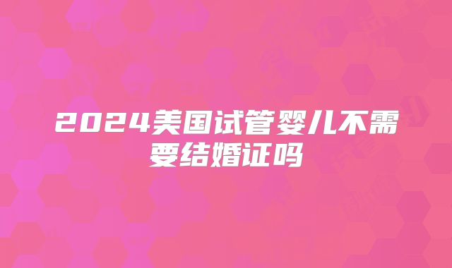 2024美国试管婴儿不需要结婚证吗