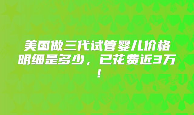 美国做三代试管婴儿价格明细是多少，已花费近3万！