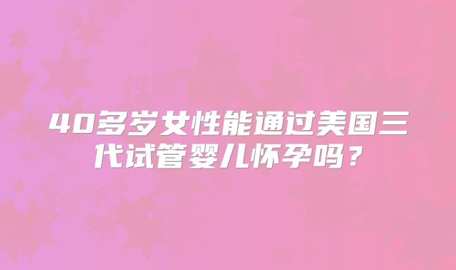 40多岁女性能通过美国三代试管婴儿怀孕吗？