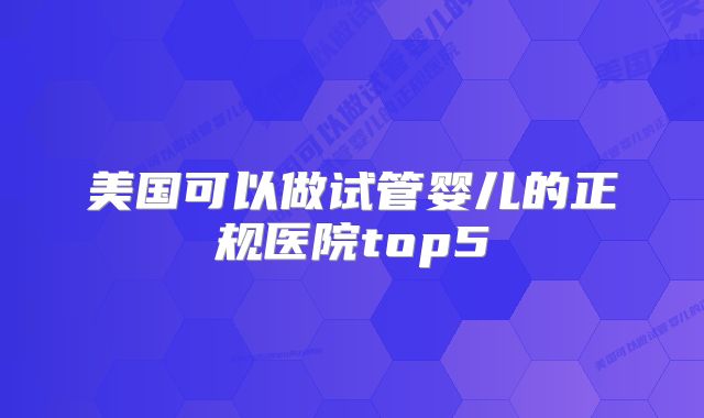 美国可以做试管婴儿的正规医院top5