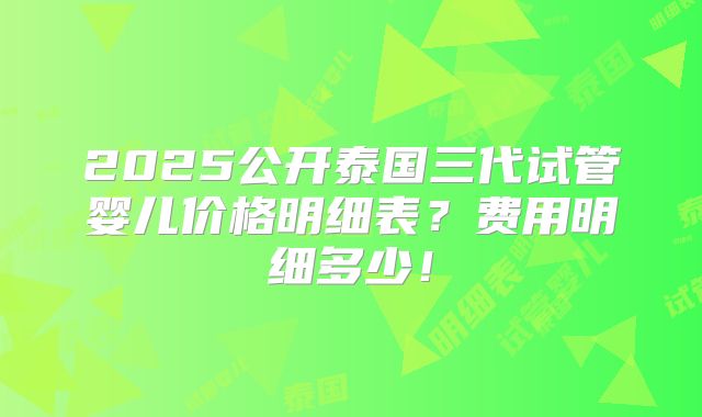 2025公开泰国三代试管婴儿价格明细表？费用明细多少！