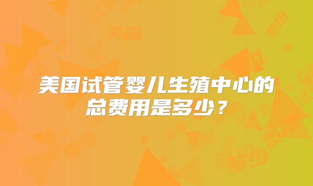 美国试管婴儿生殖中心的总费用是多少?