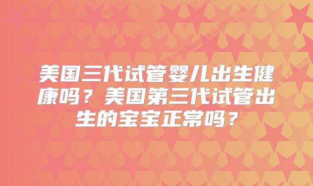 美国三代试管婴儿出生健康吗？美国第三代试管出生的宝宝正常吗？
