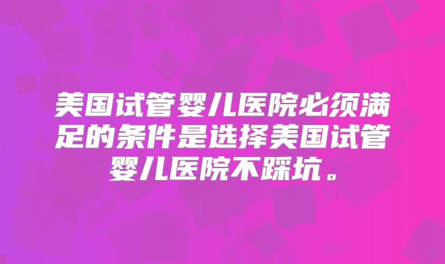 美国试管婴儿医院必须满足的条件是选择美国试管婴儿医院不踩坑。