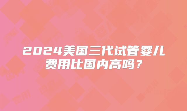 2024美国三代试管婴儿费用比国内高吗？